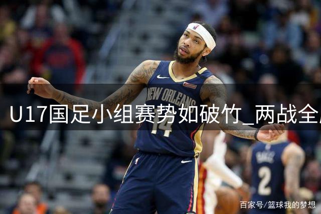 U17国足小组赛势如破竹 两战全胜率先锁定四强席位
